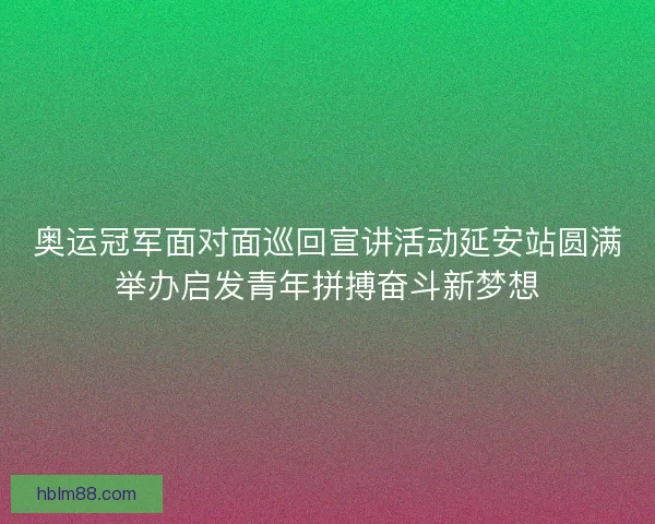 奥运冠军面对面巡回宣讲活动延安站圆满举办启发青年拼搏奋斗新梦想