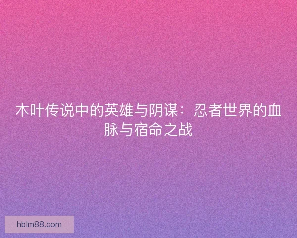 木叶传说中的英雄与阴谋：忍者世界的血脉与宿命之战