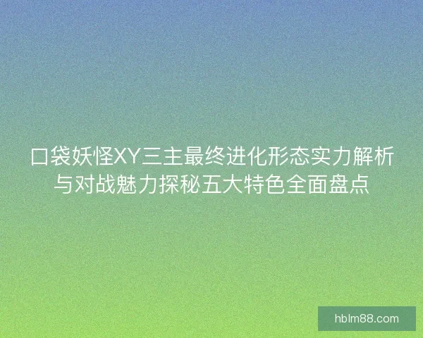 口袋妖怪XY三主最终进化形态实力解析与对战魅力探秘五大特色全面盘点