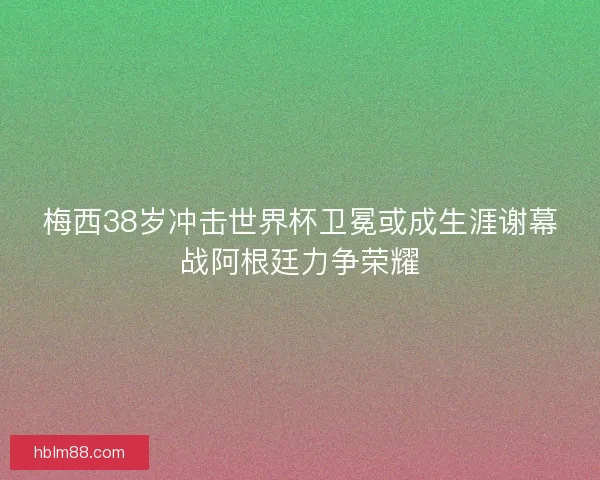 梅西38岁冲击世界杯卫冕或成生涯谢幕战阿根廷力争荣耀