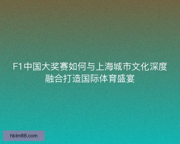 F1中国大奖赛如何与上海城市文化深度融合打造国际体育盛宴
