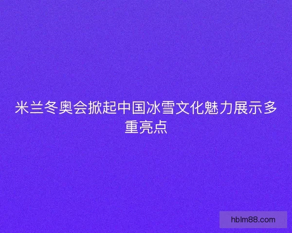 米兰冬奥会掀起中国冰雪文化魅力展示多重亮点