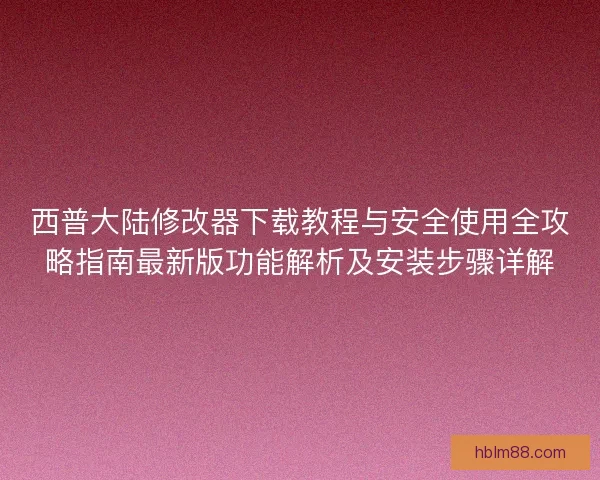 西普大陆修改器下载教程与安全使用全攻略指南最新版功能解析及安装步骤详解