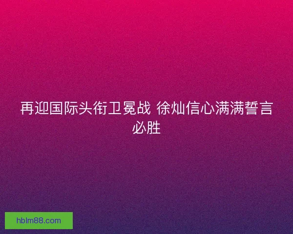 再迎国际头衔卫冕战 徐灿信心满满誓言必胜