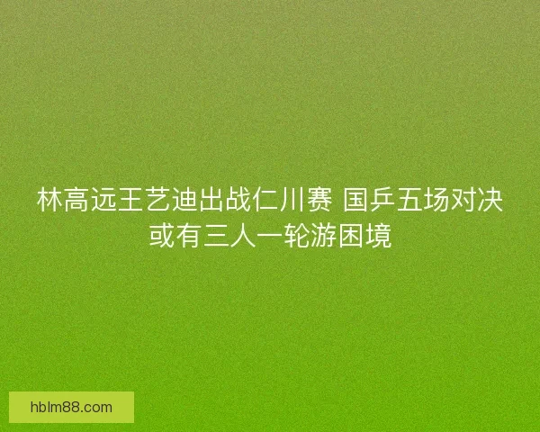 林高远王艺迪出战仁川赛 国乒五场对决或有三人一轮游困境
