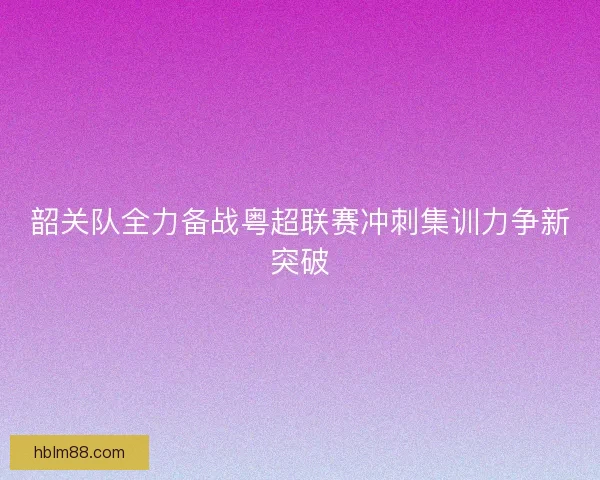 韶关队全力备战粤超联赛冲刺集训力争新突破