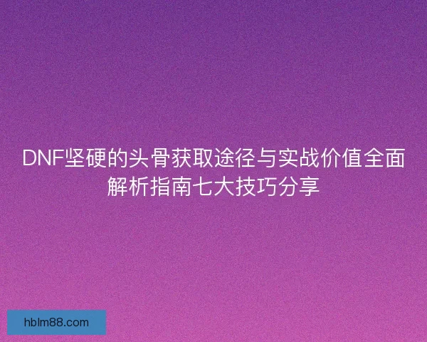 DNF坚硬的头骨获取途径与实战价值全面解析指南七大技巧分享