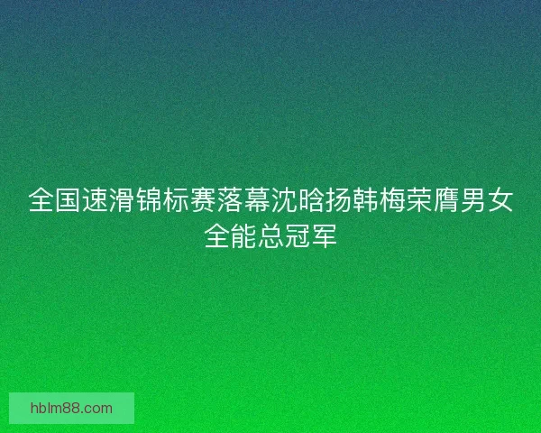 全国速滑锦标赛落幕沈晗扬韩梅荣膺男女全能总冠军