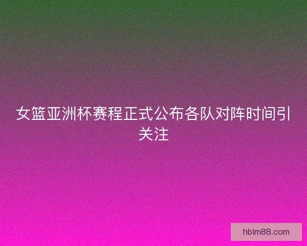 女篮亚洲杯赛程正式公布各队对阵时间引关注