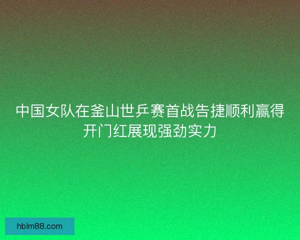 中国女队在釜山世乒赛首战告捷顺利赢得开门红展现强劲实力 中国女队在釜山世乒赛首战告捷顺利赢得开门红展现强劲实力