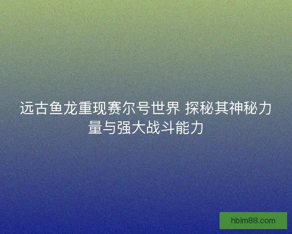 远古鱼龙重现赛尔号世界 探秘其神秘力量与强大战斗能力 远古鱼龙重现赛尔号世界 探秘其神秘力量与强大战斗能力
