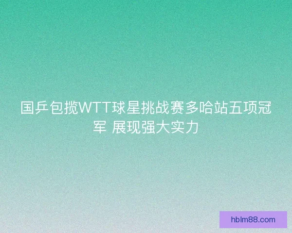 国乒包揽WTT球星挑战赛多哈站五项冠军 展现强大实力 国乒包揽WTT球星挑战赛多哈站五项冠军 展现强大实力