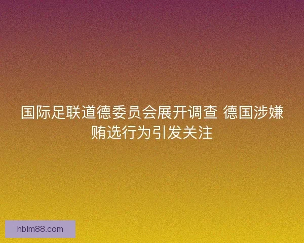 国际足联道德委员会展开调查 德国涉嫌贿选行为引发关注 国际足联道德委员会展开调查 德国涉嫌贿选行为引发关注