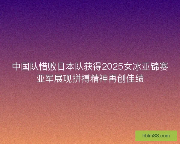 中国队惜败日本队获得2025女冰亚锦赛亚军展现拼搏精神再创佳绩 中国队惜败日本队获得2025女冰亚锦赛亚军展现拼搏精神再创佳绩
